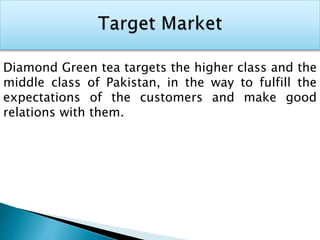Diamond Green tea targets the higher class and the
middle class of Pakistan, in the way to fulfill the
expectations of the customers and make good
relations with them.
 