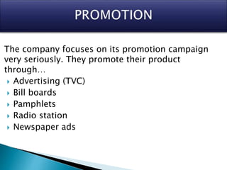 The company focuses on its promotion campaign
very seriously. They promote their product
through…
 Advertising (TVC)
 Bill boards
 Pamphlets
 Radio station
 Newspaper ads
 