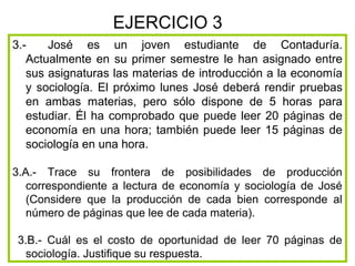 EJERCICIO 3
3.-    José es un joven estudiante de Contaduría.
   Actualmente en su primer semestre le han asignado entre
   sus asignaturas las materias de introducción a la economía
   y sociología. El próximo lunes José deberá rendir pruebas
   en ambas materias, pero sólo dispone de 5 horas para
   estudiar. Él ha comprobado que puede leer 20 páginas de
   economía en una hora; también puede leer 15 páginas de
   sociología en una hora.

3.A.- Trace su frontera de posibilidades de producción
   correspondiente a lectura de economía y sociología de José
   (Considere que la producción de cada bien corresponde al
   número de páginas que lee de cada materia).

 3.B.- Cuál es el costo de oportunidad de leer 70 páginas de
  sociología. Justifique su respuesta.
 
