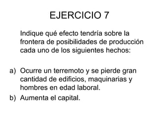 EJERCICIO 7
   Indique qué efecto tendría sobre la
   frontera de posibilidades de producción
   cada uno de los siguientes hechos:

a) Ocurre un terremoto y se pierde gran
   cantidad de edificios, maquinarias y
   hombres en edad laboral.
b) Aumenta el capital.
 