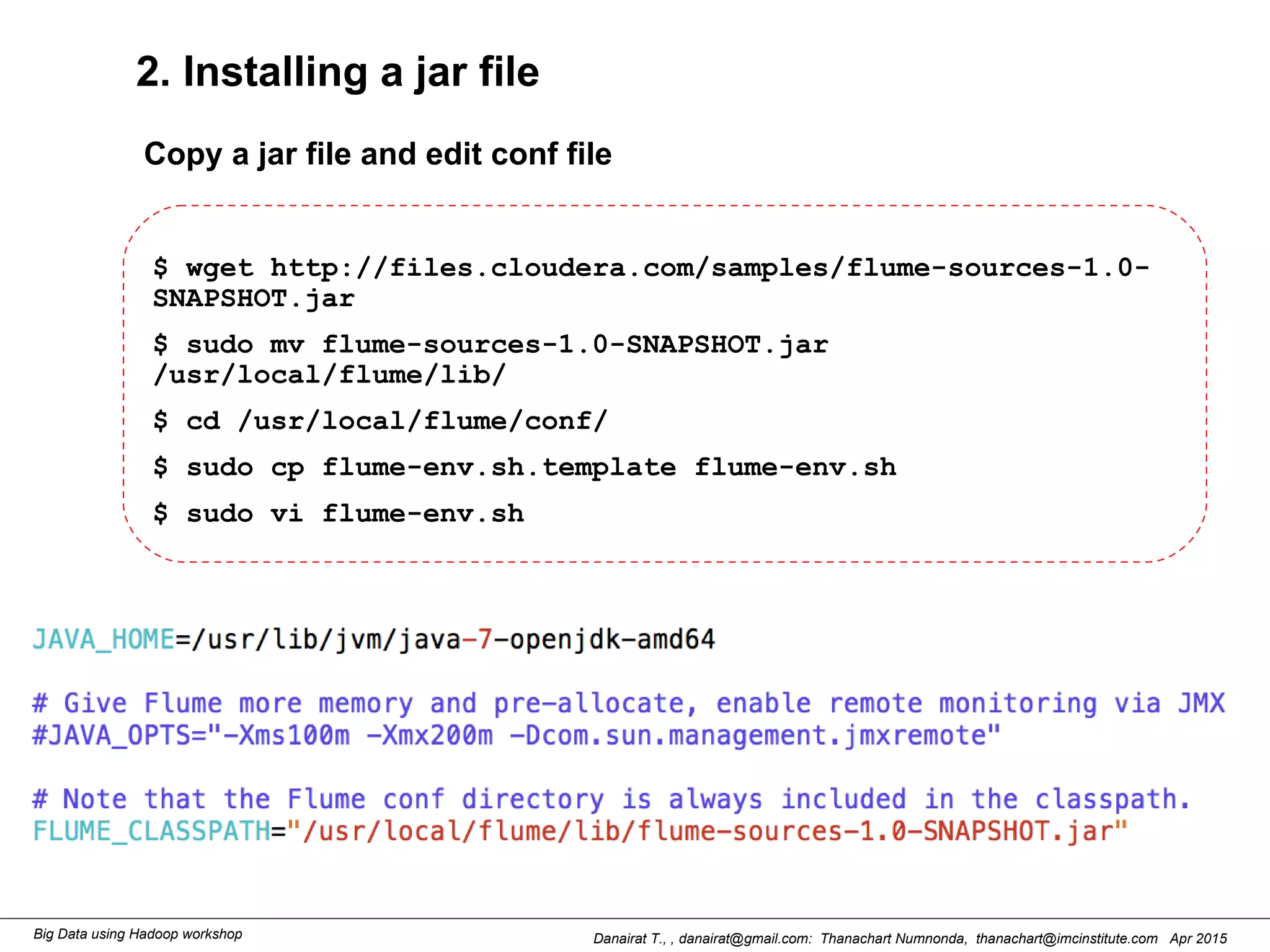 Danairat T., , danairat@gmail.com: Thanachart Numnonda, thanachart@imcinstitute.com Apr 2015Big Data using Hadoop workshop
2. Installing a jar file
$ wget http://files.cloudera.com/samples/flume-sources-1.0-
SNAPSHOT.jar
$ sudo mv flume-sources-1.0-SNAPSHOT.jar
/usr/local/flume/lib/
$ cd /usr/local/flume/conf/
$ sudo cp flume-env.sh.template flume-env.sh
$ sudo vi flume-env.sh
Copy a jar file and edit conf file
 