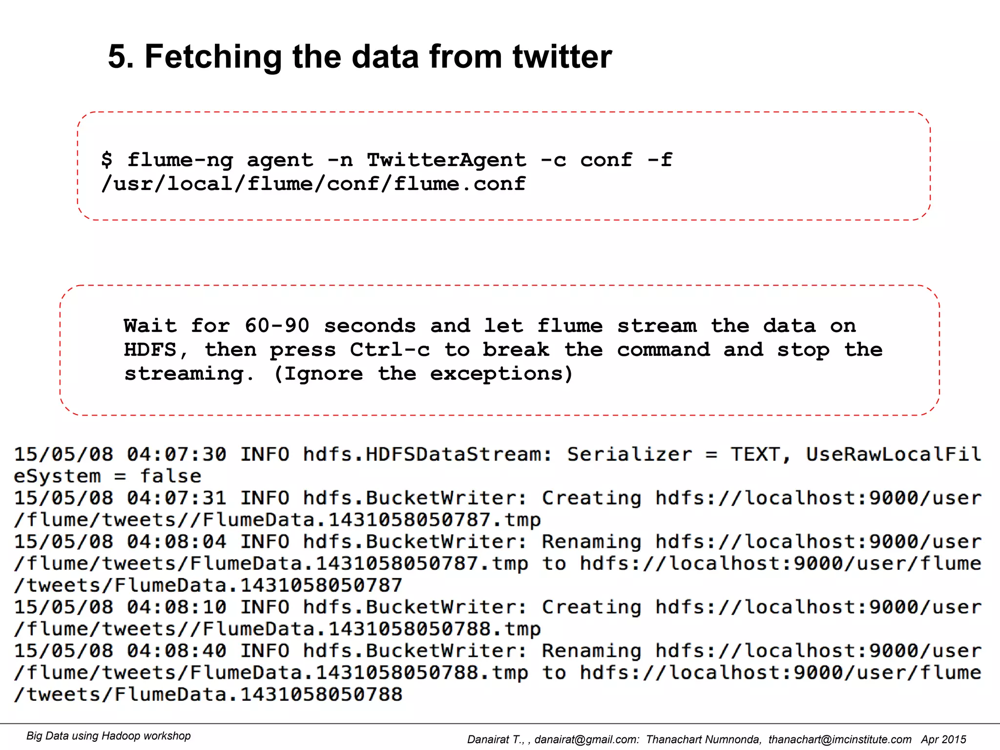 Danairat T., , danairat@gmail.com: Thanachart Numnonda, thanachart@imcinstitute.com Apr 2015Big Data using Hadoop workshop
5. Fetching the data from twitter
$ flume-ng agent -n TwitterAgent -c conf -f
/usr/local/flume/conf/flume.conf
Wait for 60-90 seconds and let flume stream the data on
HDFS, then press Ctrl-c to break the command and stop the
streaming. (Ignore the exceptions)
 