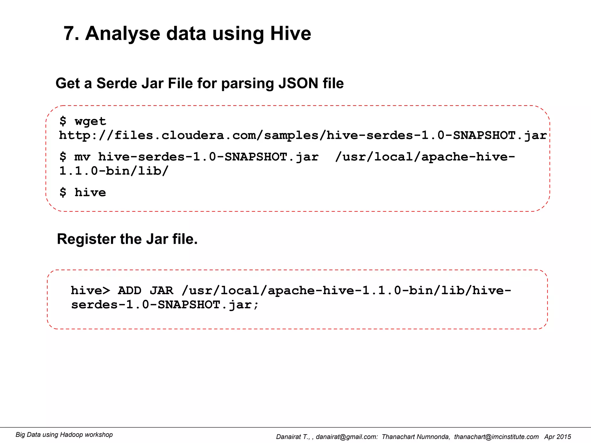 Danairat T., , danairat@gmail.com: Thanachart Numnonda, thanachart@imcinstitute.com Apr 2015Big Data using Hadoop workshop
7. Analyse data using Hive
$ wget
http://files.cloudera.com/samples/hive-serdes-1.0-SNAPSHOT.jar
$ mv hive-serdes-1.0-SNAPSHOT.jar /usr/local/apache-hive-
1.1.0-bin/lib/
$ hive
hive> ADD JAR /usr/local/apache-hive-1.1.0-bin/lib/hive-
serdes-1.0-SNAPSHOT.jar;
Get a Serde Jar File for parsing JSON file
Register the Jar file.
 