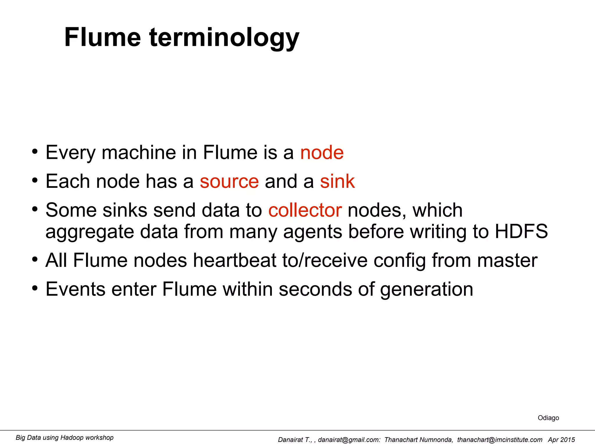 Danairat T., , danairat@gmail.com: Thanachart Numnonda, thanachart@imcinstitute.com Apr 2015Big Data using Hadoop workshop
Flume terminology
●
Every machine in Flume is a node
●
Each node has a source and a sink
●
Some sinks send data to collector nodes, which
aggregate data from many agents before writing to HDFS
●
All Flume nodes heartbeat to/receive config from master
●
Events enter Flume within seconds of generation
Odiago
 