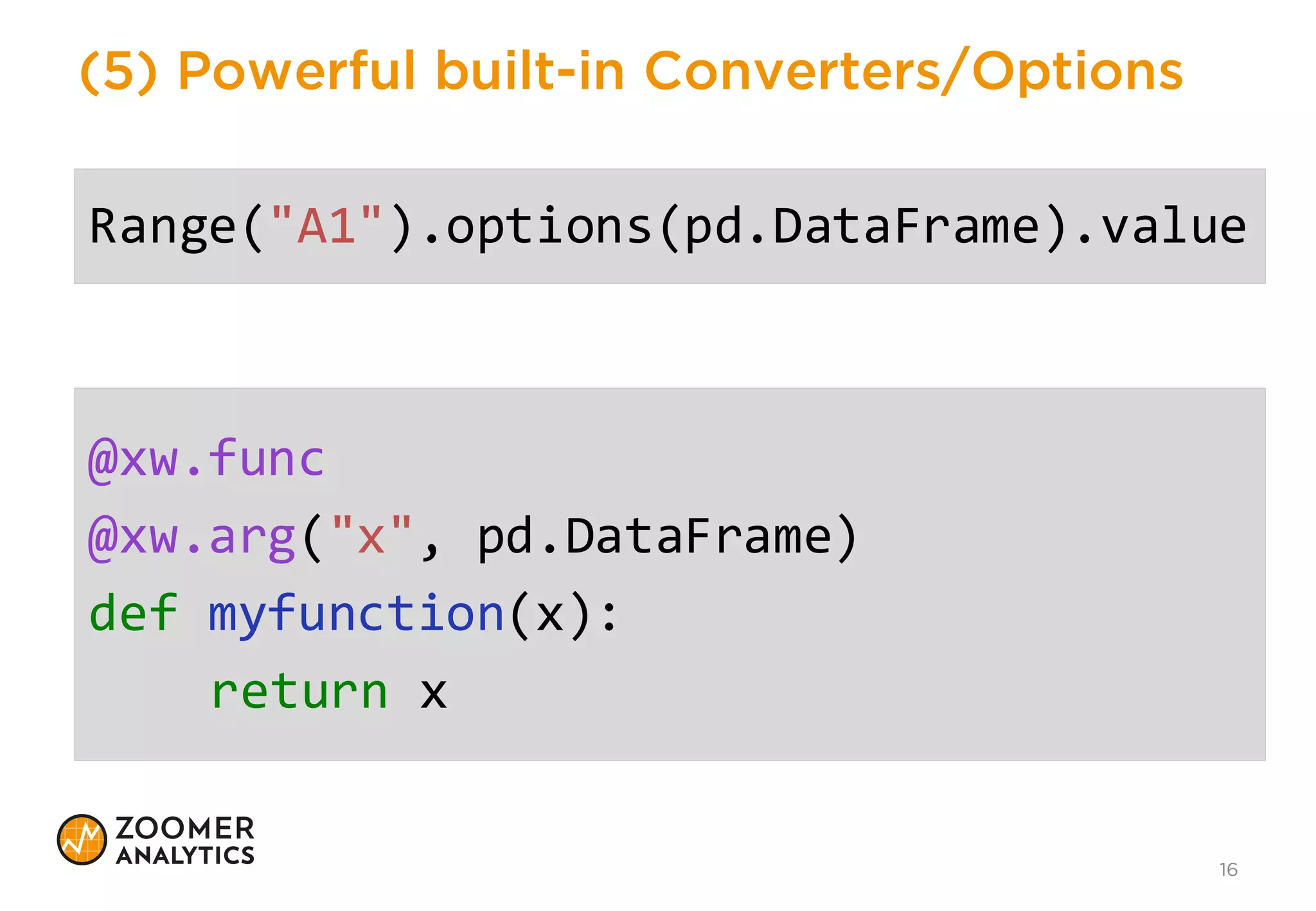 (4) Simplicity
16
>>>  from xlwings import Workbook,  Range
>>>  wb =  Workbook()
>>>  Range("A1").value  =  my_variable
• Strings
• Numbers
• DateTime
• Lists (nested)
• NumPy arrays
• Pandas DataFrames
 