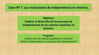 Clase Nº 7. Las revoluciones de independencia en América.
Objetivo:
Explicar el desarrollo de los procesos de
independencia de las colonias españolas en
América.
Preguntas.
¿Cuáles eran las colonias españolas en América?
¿Cómo se desarrollaron sus procesos de independencia?
 