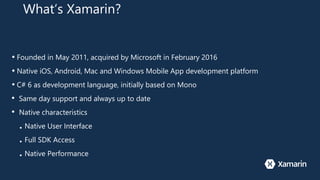 What’s Xamarin?
• Founded in May 2011, acquired by Microsoft in February 2016
• Native iOS, Android, Mac and Windows Mobile App development platform
• C# 6 as development language, initially based on Mono
• Same day support and always up to date
• Native characteristics
■ Native User Interface
■ Full SDK Access
■ Native Performance
 