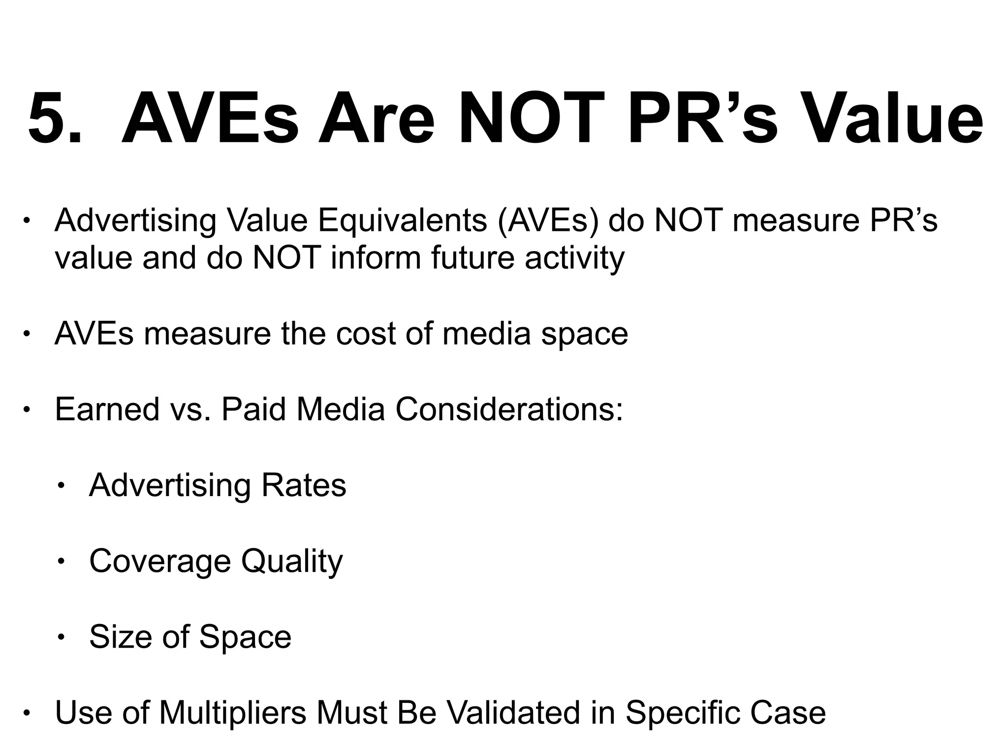 5. AVEs Are NOT PR’s Value
• Advertising Value Equivalents (AVEs) do NOT measure PR’s
value and do NOT inform future activity
• AVEs measure the cost of media space
• Earned vs. Paid Media Considerations:
• Advertising Rates
• Coverage Quality
• Size of Space
• Use of Multipliers Must Be Validated in Specific Case
 