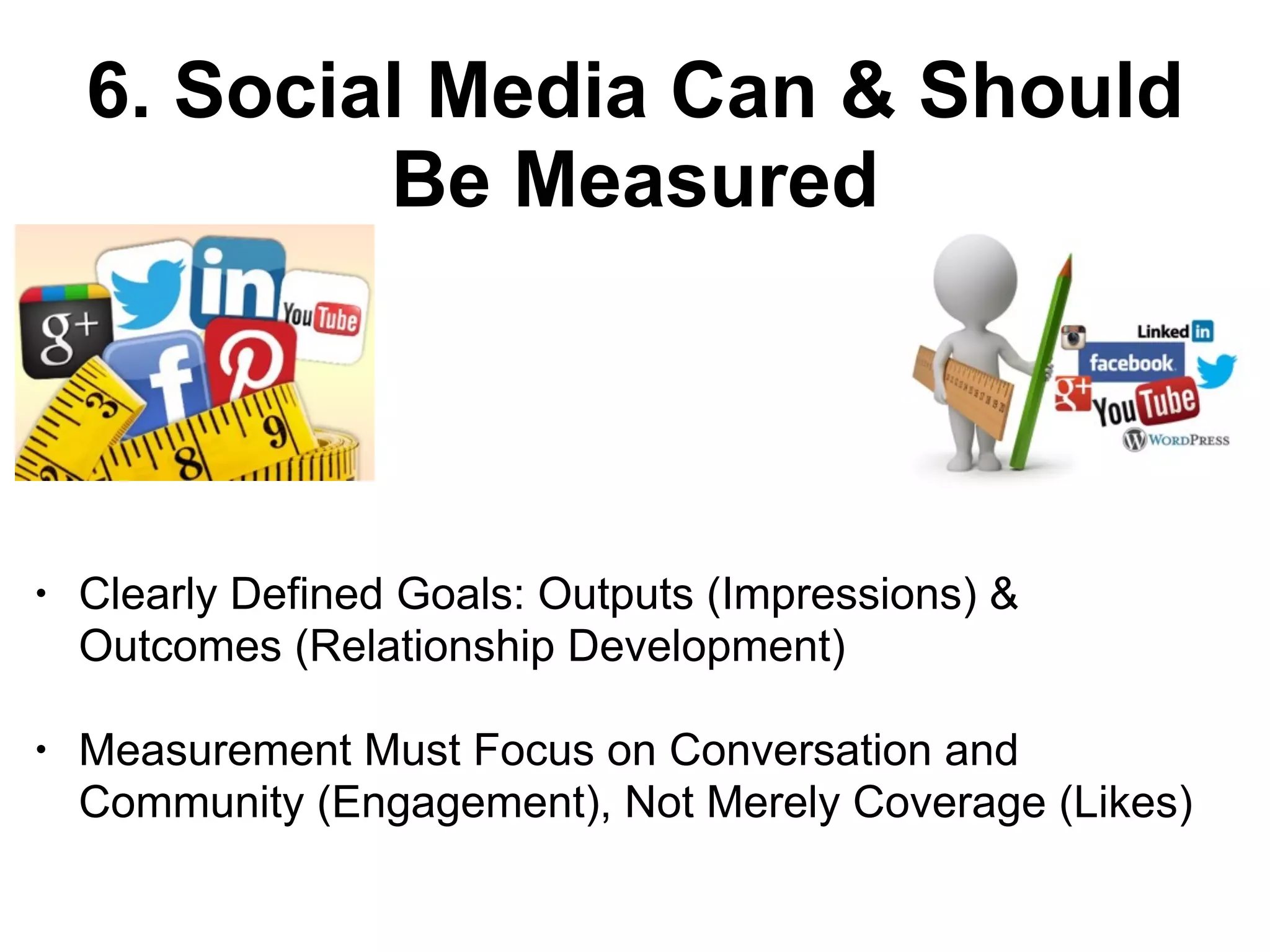 6. Social Media Can & Should
Be Measured
• Clearly Defined Goals: Outputs (Impressions) &
Outcomes (Relationship Development)
• Measurement Must Focus on Conversation and
Community (Engagement), Not Merely Coverage (Likes)
 