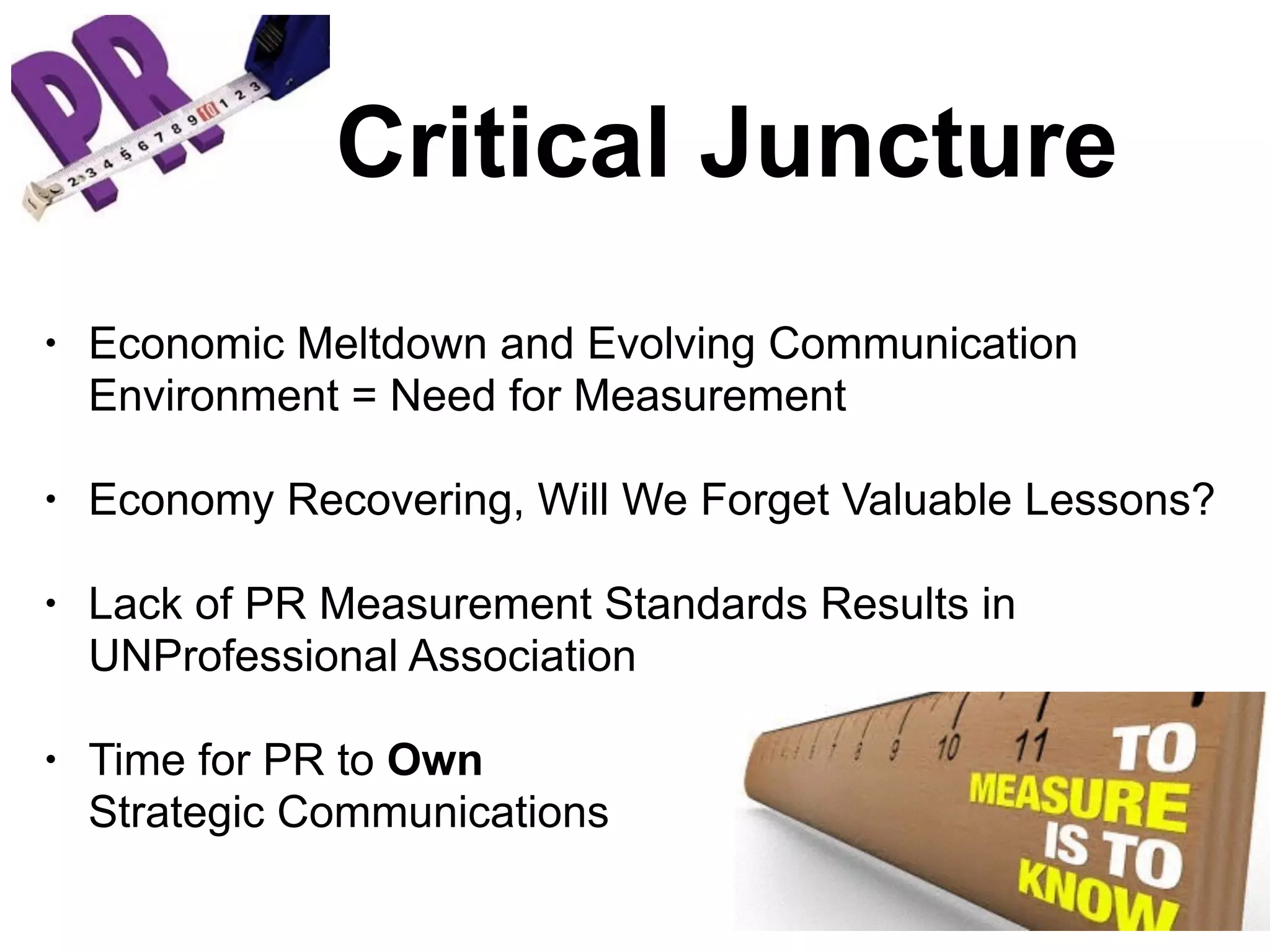• Economic Meltdown and Evolving Communication
Environment = Need for Measurement
• Economy Recovering, Will We Forget Valuable Lessons?
• Lack of PR Measurement Standards Results in
UNProfessional Association
• Time for PR to Own
Strategic Communications
Critical Juncture
 