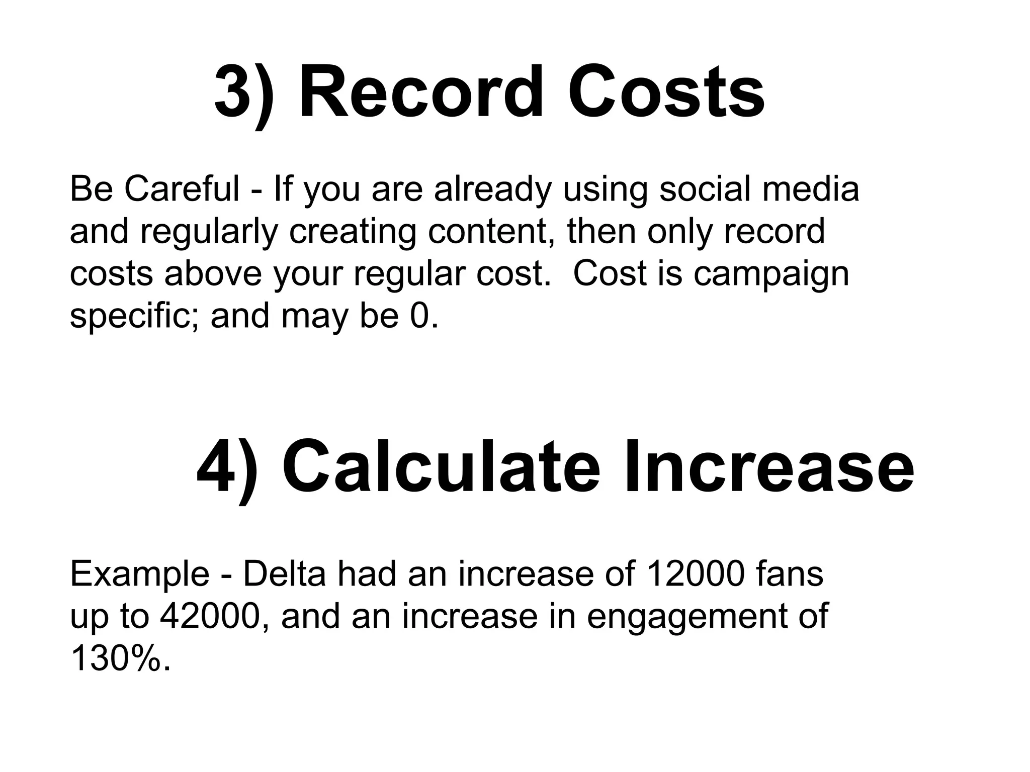 3) Record Costs
Be Careful - If you are already using social media
and regularly creating content, then only record
costs above your regular cost. Cost is campaign
specific; and may be 0.
4) Calculate Increase
Example - Delta had an increase of 12000 fans
up to 42000, and an increase in engagement of
130%.
 