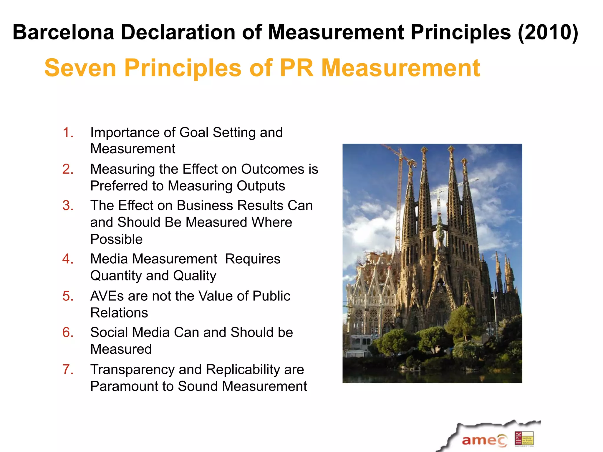 Seven Principles of PR Measurement
1.  Importance of Goal Setting and
Measurement
2.  Measuring the Effect on Outcomes is
Preferred to Measuring Outputs
3.  The Effect on Business Results Can
and Should Be Measured Where
Possible
4.  Media Measurement Requires
Quantity and Quality
5.  AVEs are not the Value of Public
Relations
6.  Social Media Can and Should be
Measured
7.  Transparency and Replicability are
Paramount to Sound Measurement
Barcelona Declaration of Measurement Principles (2010)
 