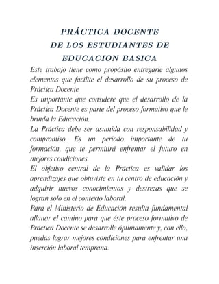 PRÁCTICA DOCENTE
      DE LOS ESTUDIANTES DE
          EDUCACION BASICA
Este trabajo tiene como propósito entregarle algunos
elementos que facilite el desarrollo de su proceso de
Práctica Docente
Es importante que considere que el desarrollo de la
Práctica Docente es parte del proceso formativo que le
brinda la Educación.
La Práctica debe ser asumida con responsabilidad y
compromiso. Es un periodo importante de tu
formación, que te permitirá enfrentar el futuro en
mejores condiciones.
El objetivo central de la Práctica es validar los
aprendizajes que obtuviste en tu centro de educación y
adquirir nuevos conocimientos y destrezas que se
logran solo en el contexto laboral.
Para el Ministerio de Educación resulta fundamental
allanar el camino para que éste proceso formativo de
Práctica Docente se desarrolle óptimamente y, con ello,
puedas lograr mejores condiciones para enfrentar una
inserción laboral temprana.
 