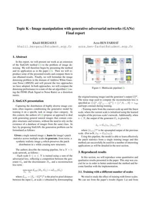 Topic K - Image manipulation with generative adversarial networks (GANs)
Final report
Khalil BERGAOUI
khalil.bergaoui@student.ecp.fr
Azza BEN FARHAT
azza.ben-farhat@student.ecp.fr
1. Abstract
In this report, we will present our work as an extension
of the SinGAN method (2) to the problem of image de-
noising. We will therefore begin by presenting the method
and its application as in the paper (2). Then we will re-
produce some of the presented results and compare them to
our obtained results. Finally, we will formulate the image
denoising problem in the domain of Additive White Gaus-
sian Noise (AWGN) and will present the two approaches
we have adopted. In both approaches, we will compare the
denoising performance to a state-of-the-art algorithm (1) us-
ing the PSNR (Peak Signal to Noise Ratio) as a distortion
metric.
2. SinGAN presentation
Capturing the distribution of highly diverse image con-
tents often requires conditioning the generative model by
training it on a specific task or image class category. In
this context, the authors of (2) propose an approach to deal
with generating general natural images that contain com-
plex structures and textures, without the need to rely on the
existence of a database of images from the same class. In
fact, by proposing SinGAN, the generation problem can be
formulated as follows:
Given a single natural image x, learn the image’s patch
statistics across multiple scales to generate, from noise, a
synthetic realistic image y which preserves the patch
distribution in x while creating new structures.
The authors describe the training pipeline, for a N + 1-
scale network, as follows :
- Each scale 0 ≤ n ≤ N is trained using a sum of the
adversarial loss, reflecting a competition between the gen-
erator Gn and the discriminator Dn, and a reconstruction
loss term :
min
Gn
max
Dn
Ladv(Dn, Gn) + αLrec(Gn)
where Lrec = ||In −Gopt
n ||2
is the pixel to pixel distance
between the input In at scale n (obtained by downsampling
Figure 1: Multiscale pipeline(2)
the original training image) and the generator’s output Gopt
n .
The noise map used to compute the reconstruction loss is
specified as :{zrec
N , zrec
N−1, ..., zrec
0 } = {z∗
, 0, ..., 0} = zopt
and kept constant during training.
- Training starts from the coarsest scale up until the finest
scale, where the current scale is initialized using the learned
weights of the previous scale’s network. Additionally, when
n < N, the output of the generator Gn is given by :
x̃n = Gn(zn, (x̃n+1)up
)
where (x̃n+1)up
is the upsampled output of the previous
scale. (For n=N, x̃N = GN (zN )).
Using this pipeline, the model is able to learn effectively
the patch statistics from a single training image and this
method can successfully be used for a number of interesting
applications as will be detailed in the next section.
3. Reproduced results
In this section, we will reproduce some quantitative and
qualitative results presented in the paper. This step was cru-
cial for us in order to better understand the method and be-
come familiar with the implementation.
3.1. Training with a different number of scales
We tried to study the effect of training with fewer scales.
We can see from the paper’s results (figure 1.a) and from
 