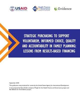 September 2018
This publication was produced for review by the United States Agency for International Development.
It was prepared by Rena Eichler and Jenna Wright for the Health Finance and Governance project and
Ben Bellows for the Evidence project.
STRATEGIC PURCHASING TO SUPPORT
VOLUNTARISM, INFORMED CHOICE, QUALITY
AND ACCOUNTABILITY IN FAMILY PLANNING:
LESSONS FROM RESULTS-BASED FINANCING
 