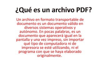 Un archivo en formato transportable de documento es un documento válido en diversos sistemas operativos y autónomo. En pocas palabras, es un documento que aparecerá igual en la pantalla y una vez impreso, sin importar qué tipo de computadora ni de impresora se esté utilizando, ni el programa con que se haya elaborado originalmente.  