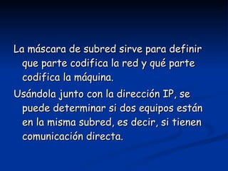La máscara de subred sirve para definir que parte codifica la red y qué parte codifica la máquina.  Usándola junto con la dirección IP, se puede determinar si dos equipos están en la misma subred, es decir, si tienen comunicación directa. 
