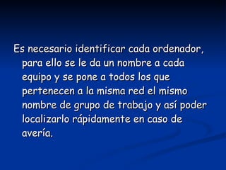 Es necesario identificar cada ordenador, para ello se le da un nombre a cada equipo y se pone a todos los que pertenecen a la misma red el mismo nombre de grupo de trabajo y así poder localizarlo rápidamente en caso de avería. 