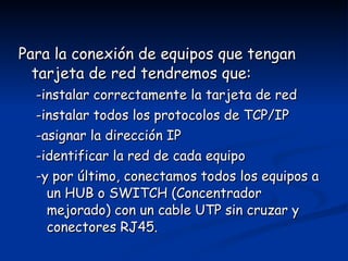 Para la conexión de equipos que tengan tarjeta de red tendremos que: -instalar correctamente la tarjeta de red -instalar todos los protocolos de TCP/IP -asignar la dirección IP -identificar la red de cada equipo -y por último, conectamos todos los equipos a un HUB o SWITCH (Concentrador mejorado) con un cable UTP sin cruzar y conectores RJ45. 