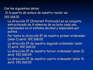 Con los siguientes datos: Si la puerta de enlace de nuestro router es: 192.168.01 La dirección IP (Internet Protocolo) es un conjunto estructurado de 4 números de un byte cada uno, expresados en el sistema decimal y separados por puntos.  Por tanto la dirección IP de nuestro primer ordenador (wlan 1) será: 192.168.02 La dirección IP de nuestro segundo ordenador (wlan 2) será: 192.168.03 La dirección IP de nuestro tercer ordenador (wlan 3) será: 192.168.04 La dirección IP de nuestro cuarto ordenador (wlan 4) será: 192.168.05 