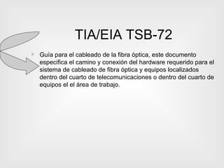 TIA/EIA TSB-72 Guía para el cableado de la fibra óptica, este documento especifica el camino y conexión del hardware requerido para el sistema de cableado de fibra óptica y equipos localizados dentro del cuarto de telecomunicaciones o dentro del cuarto de equipos el el área de trabajo. 