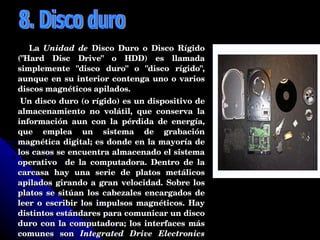 La  Unidad de  Disco Duro o Disco Rígido ("Hard Disc Drive" o HDD) es llamada simplemente "disco duro" o "disco rígido", aunque en su interior contenga uno o varios discos magnéticos apilados. Un disco duro (o rígido) es un dispositivo de almacenamiento no volátil, que conserva la información aun con la pérdida de energía, que emplea un sistema de grabación magnética digital; es donde en la mayoría de los casos se encuentra almacenado el sistema operativo  de la computadora. Dentro de la carcasa hay una serie de platos metálicos apilados girando a gran velocidad. Sobre los platos se sitúan los cabezales encargados de leer o escribir los impulsos magnéticos. Hay distintos estándares para comunicar un disco duro con la computadora; los interfaces más comunes son  Integrated Drive Electronics  (IDE, también llamado ATA), SCSI generalmente usado en servidores, SATA, este último estandarizado en el año 2004  y FC exclusivo para servidores. 8. Disco duro 