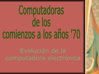 Evolución de la computadora electrónica Computadoras  de los  comienzos a los años '70 