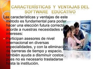 Características  y  Ventajas del Software   Educativo Las características y ventajas de este método es fundamental para poder hacer una elección futura correcta y acorde a nuestras necesidades e intereses:Participan asesores de nivel internacional en diversas especialidades, y con la eliminación de barreras de tiempo y espacio, también ayuda a disminuir costos , pues no es necesario trasladarse hasta la institución. 