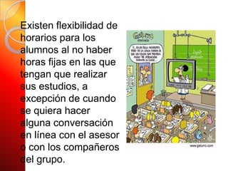 Existen flexibilidad de horarios para los alumnos al no haber horas fijas en las que tengan que realizar sus estudios, a excepción de cuando se quiera hacer alguna conversación en línea con el asesor o con los compañeros del grupo.
