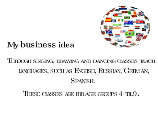 My  business  idea Through singing, drawing and dancing classes teach languages, such as English, Russian, German, Spanish.  These classes are for age groups 4 till 9. 