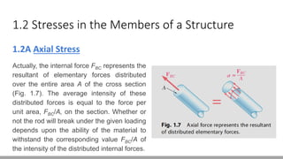 1.2 Stresses in the Members of a Structure
1.2A Axial Stress
Actually, the internal force FBC represents the
resultant of elementary forces distributed
over the entire area A of the cross section
(Fig. 1.7). The average intensity of these
distributed forces is equal to the force per
unit area, FBC/A, on the section. Whether or
not the rod will break under the given loading
depends upon the ability of the material to
withstand the corresponding value FBC/A of
the intensity of the distributed internal forces.
 