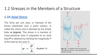 1.2 Stresses in the Members of a Structure
1.2A Axial Stress
The force per unit area, or intensity of the
forces distributed over a given section, is
called the stress and is denoted by the Greek
letter σ (sigma). The stress in a member of
cross-sectional area A subjected to an axial
load P is obtained by dividing the magnitude P
of the load by the area A:
Equation 1.5
 