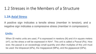 1.2 Stresses in the Members of a Structure
1.2A Axial Stress
A positive sign indicates a tensile stress (member in tension), and a
negative sign indicates a compressive stress (member in compression).
Units
When SI metric units are used, P is expressed in newtons (N) and A in square meters
(m2), so the stress σ will be expressed in N/m2. This unit is called a Pascal (Pa). How
ever, the pascal is an exceedingly small quantity and often multiples of this unit must
be used: the kilopascal (kPa), the megapascal (MPa), and the gigapascal (GPa).
 
