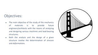 Objectives:
● The main objective of the study of the mechanics
of materials is to provide future
engineers/architects with the means of analyzing
and designing various machines and load-bearing
structures.
● Both the analysis and the design of a given
structure involve the determination of stresses
and deformations.
 