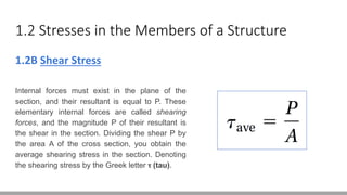1.2 Stresses in the Members of a Structure
1.2B Shear Stress
Internal forces must exist in the plane of the
section, and their resultant is equal to P. These
elementary internal forces are called shearing
forces, and the magnitude P of their resultant is
the shear in the section. Dividing the shear P by
the area A of the cross section, you obtain the
average shearing stress in the section. Denoting
the shearing stress by the Greek letter ꚍ (tau).
 
