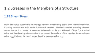 1.2 Stresses in the Members of a Structure
1.2B Shear Stress
Note: The value obtained is an average value of the shearing stress over the entire section.
Contrary to what was said earlier for normal stresses, the distribution of shearing stresses
across the section cannot be assumed to be uniform. As you will see in Chap. 6, the actual
value ꚍ of the shearing stress varies from zero at the surface of the member to a maximum
value ꚍmax that may be much larger than the average value ꚍave.
 