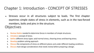 Chapter 1: Introduction - CONCEPT OF STRESSES
● Stresses occur in all structures subject to loads. The first chapter
examines simple states of stress in elements, such as in the two-forced
members, bolts and pins in the structure.
Objectives
1. Review Statics needed to determine forces in members of simple structures.
2. Introduce concept of stress.
3. Define different stress types: axial normal stress, shearing stress and bearing stress.
4. Develop problem solving approach.
5. Discuss the components of stress on different planes and under different loading conditions.
6. Discuss main design considerations that needs review before preparing a design.
 
