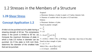 1.2 Stresses in the Members of a Structure
1.2B Shear Stress
Concept Application 1.2
A hole is to be punched out of a plate having a
shearing strength of 40 ksi. The compressive
stress in the punch is limited to 50 ksi. (a)
Compute the maximum thickness of plate in
which a hole 2.5 inches in diameter can be
punched. (b) If the plate is 0.25 inch thick,
determine the diameter of the smallest hole
that can be punched.
 