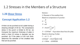1.2 Stresses in the Members of a Structure
1.2B Shear Stress
Concept Application 1.2
A hole is to be punched out of a plate having a
shearing strength of 40 ksi. The compressive
stress in the punch is limited to 50 ksi. (a)
Compute the maximum thickness of plate in
which a hole 2.5 inches in diameter can be
punched. (b) If the plate is 0.25 inch thick,
determine the diameter of the smallest hole
that can be punched.
 