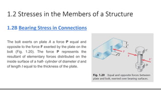 1.2 Stresses in the Members of a Structure
1.2B Bearing Stress in Connections
The bolt exerts on plate A a force P equal and
opposite to the force F exerted by the plate on the
bolt (Fig. 1.20). The force P represents the
resultant of elementary forces distributed on the
inside surface of a half- cylinder of diameter d and
of length t equal to the thickness of the plate.
 