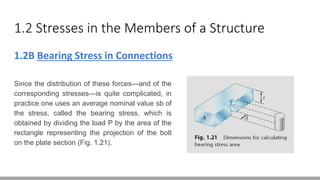 1.2 Stresses in the Members of a Structure
1.2B Bearing Stress in Connections
Since the distribution of these forces—and of the
corresponding stresses—is quite complicated, in
practice one uses an average nominal value sb of
the stress, called the bearing stress, which is
obtained by dividing the load P by the area of the
rectangle representing the projection of the bolt
on the plate section (Fig. 1.21).
 