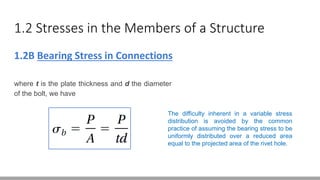 1.2 Stresses in the Members of a Structure
1.2B Bearing Stress in Connections
where t is the plate thickness and d the diameter
of the bolt, we have
The difficulty inherent in a variable stress
distribution is avoided by the common
practice of assuming the bearing stress to be
uniformly distributed over a reduced area
equal to the projected area of the rivet hole.
 