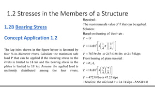 1.2 Stresses in the Members of a Structure
1.2B Bearing Stress
Concept Application 1.2
The lap joint shown in the figure below is fastened by
four ¾-in.-diameter rivets. Calculate the maximum safe
load P that can be applied if the shearing stress in the
rivets is limited to 14 ksi and the bearing stress in the
plates is limited to 18 ksi. Assume the applied load is
uniformly distributed among the four rivets.
 