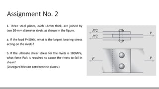 Assignment No. 2
1. Three steel plates, each 16mm thick, are joined by
two 20-mm diameter rivets as shown in the figure.
a. If the load P=50kN, what is the largest bearing stress
acting on the rivets?
b. If the ultimate shear stress for the rivets is 180MPa,
what force Pult is required to cause the rivets to fail in
shear?
(Disregard friction between the plates.)
 