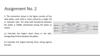 Assignment No. 2
2. The connection shown in the figure consists of five
steel plates, each 3/16 in. thick, joined by a single 1/4
in. diameter bolt. The total load transferred between
the plates is 1200lb, distributed among the plates as
shown.
a.) Calculate the largest shear stress in the bolt,
disregarding friction between the plates.
b.) Calculate the largest bearing stress acting against
the bolt.
 