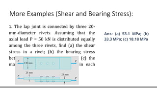 More Examples (Shear and Bearing Stress):
1. The lap joint is connected by three 20-
mm-diameter rivets. Assuming that the
axial load P = 50 kN is distributed equally
among the three rivets, find (a) the shear
stress in a rivet; (b) the bearing stress
between a plate and a rivet; and (c) the
maximum average tensile stress in each
plate.
Ans: (a) 53.1 MPa; (b)
33.3 MPa; (c) 18.18 MPa
 