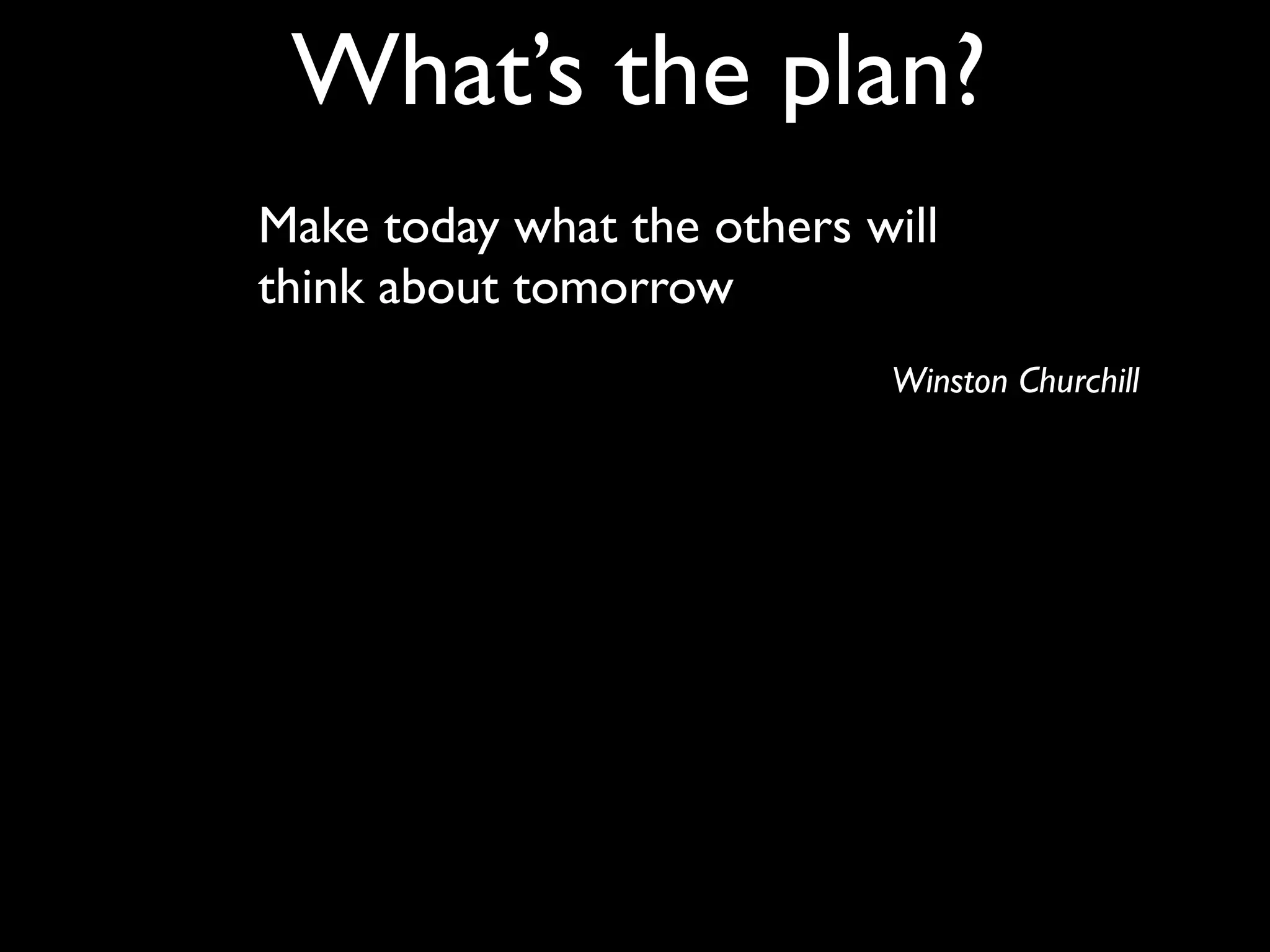 What’s the plan?
Make today what the others will
think about tomorrow
                            Winston Churchill
 