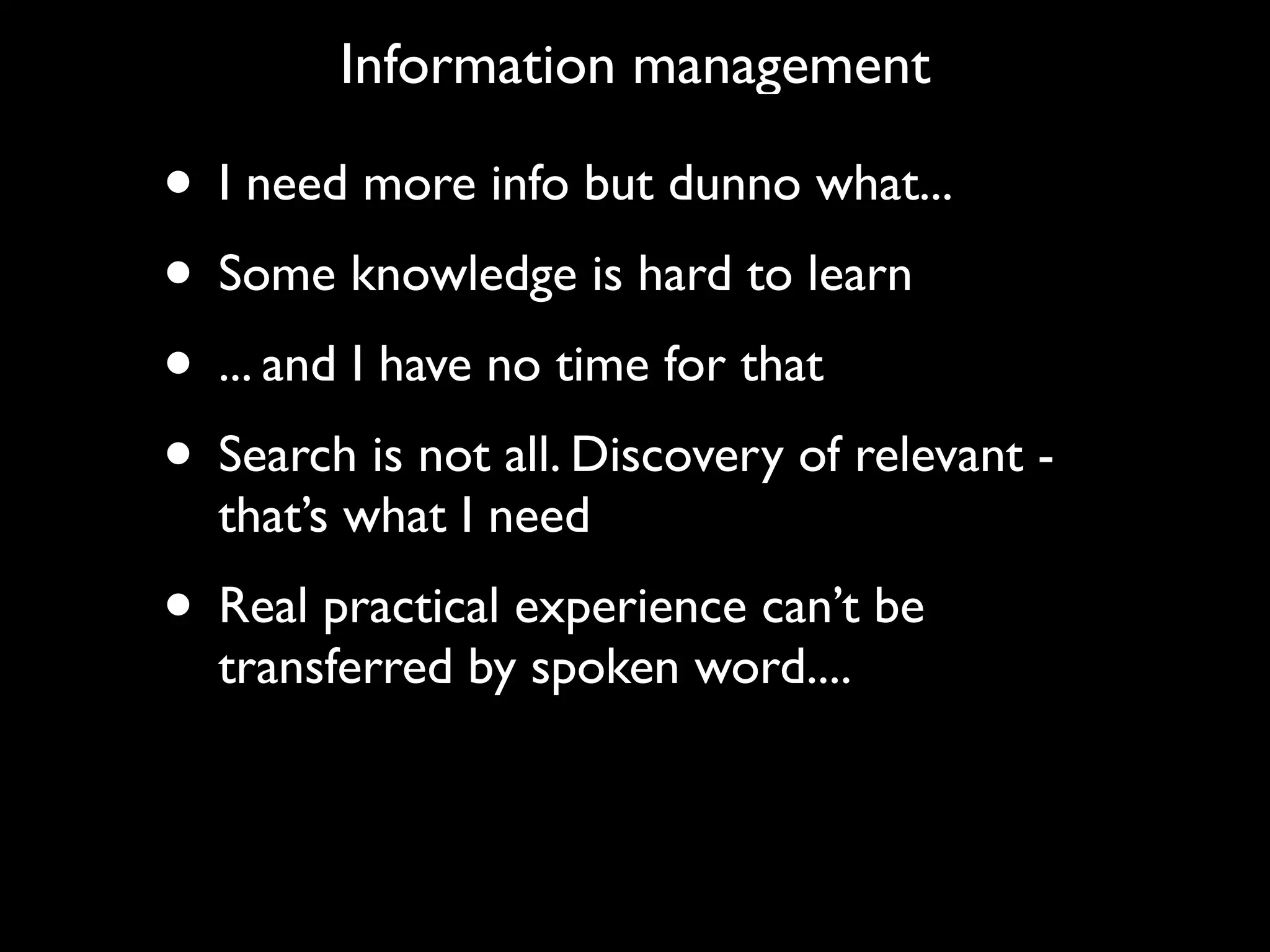 Information management

• I need more info but dunno what...
• Some knowledge is hard to learn
• ... and I have no time for that
• Search is not all. Discovery of relevant -
  that’s what I need
• Real practical experience can’t be
  transferred by spoken word....
 