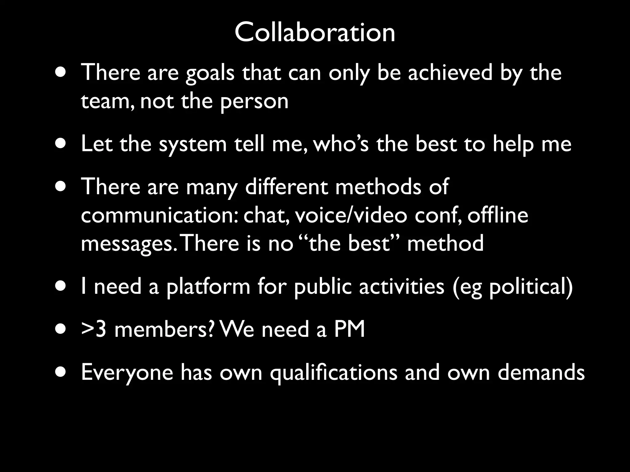 Collaboration
•   There are goals that can only be achieved by the
    team, not the person
•   Let the system tell me, who’s the best to help me
•   There are many different methods of
    communication: chat, voice/video conf, ofﬂine
    messages. There is no “the best” method
•   I need a platform for public activities (eg political)
•   >3 members? We need a PM
•   Everyone has own qualiﬁcations and own demands
 