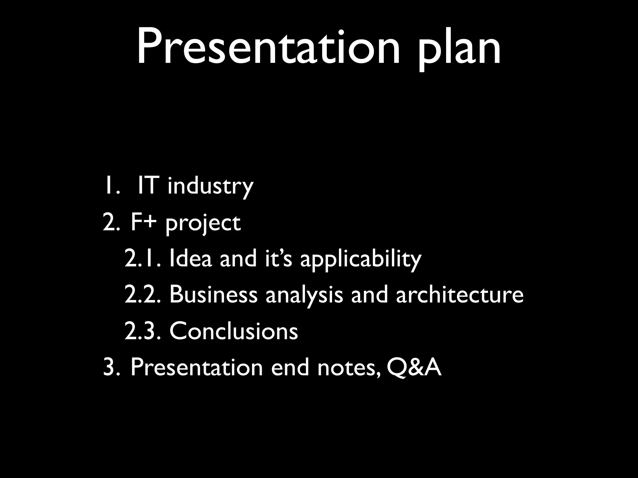Presentation plan

1. IT industry
2. F+ project
  2.1. Idea and it’s applicability
  2.2. Business analysis and architecture
  2.3. Conclusions
3. Presentation end notes, Q&A
 